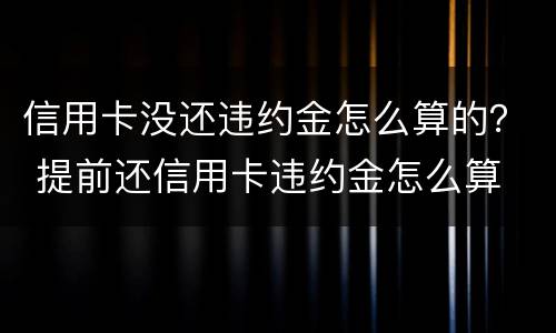 信用卡没还违约金怎么算的？ 提前还信用卡违约金怎么算