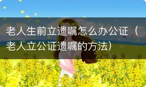 老人生前立遗嘱怎么办公证（老人立公证遗嘱的方法）