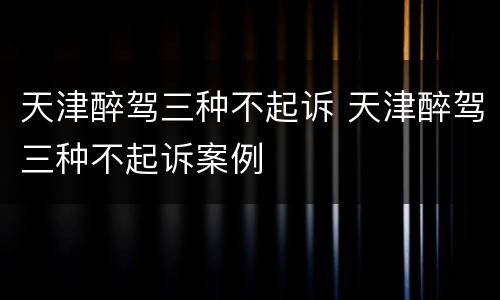 天津醉驾三种不起诉 天津醉驾三种不起诉案例