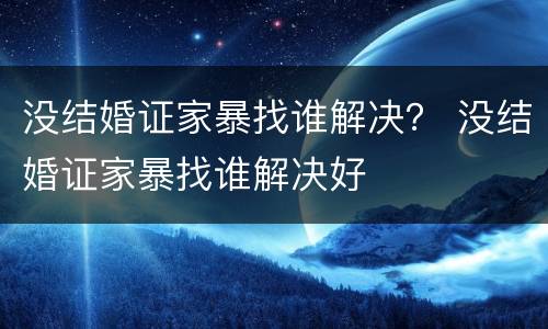 没结婚证家暴找谁解决？ 没结婚证家暴找谁解决好