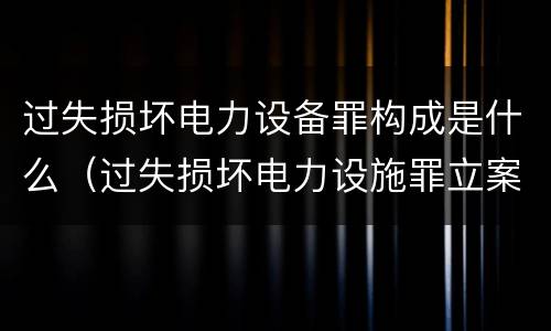 过失损坏电力设备罪构成是什么（过失损坏电力设施罪立案标准）