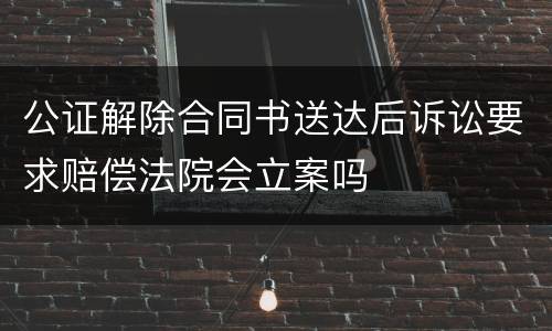公证解除合同书送达后诉讼要求赔偿法院会立案吗