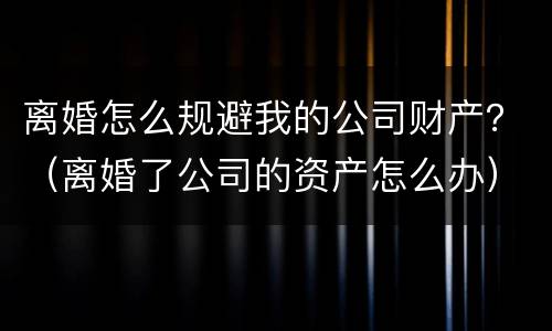 离婚怎么规避我的公司财产？（离婚了公司的资产怎么办）