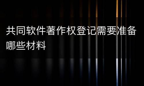 共同软件著作权登记需要准备哪些材料