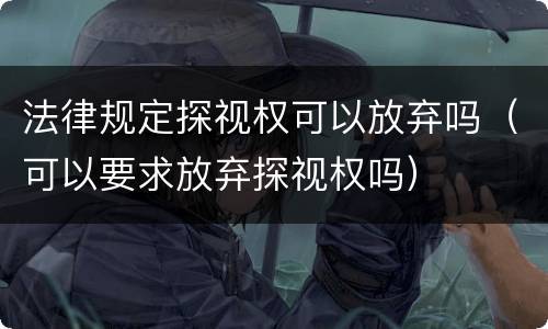 法律规定探视权可以放弃吗（可以要求放弃探视权吗）