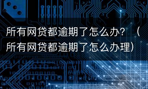 所有网贷都逾期了怎么办？（所有网贷都逾期了怎么办理）