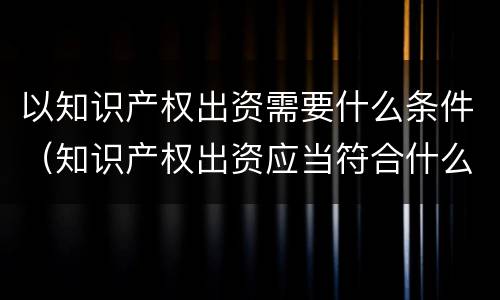 以知识产权出资需要什么条件（知识产权出资应当符合什么条件?）