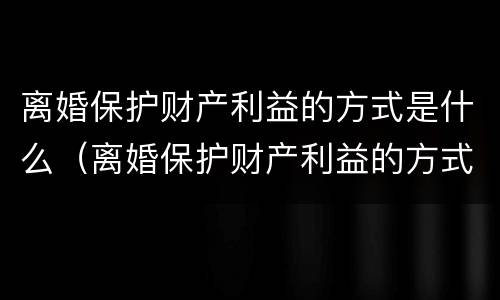 离婚保护财产利益的方式是什么（离婚保护财产利益的方式是什么样的）