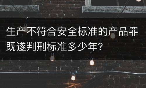 生产不符合安全标准的产品罪既遂判刑标准多少年？