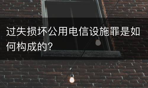过失损坏公用电信设施罪是如何构成的?