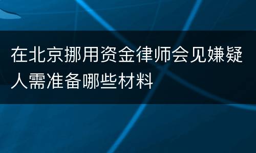 在北京挪用资金律师会见嫌疑人需准备哪些材料
