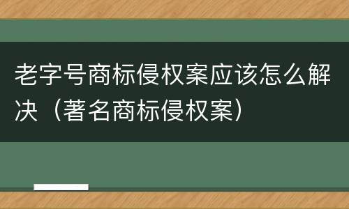 老字号商标侵权案应该怎么解决（著名商标侵权案）