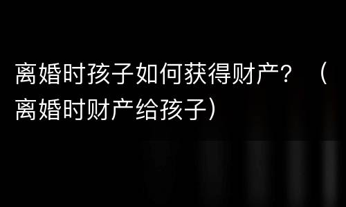 离婚时孩子如何获得财产？（离婚时财产给孩子）