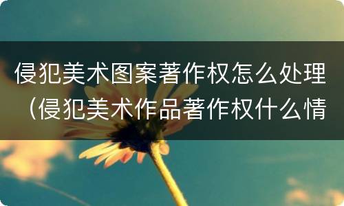 侵犯美术图案著作权怎么处理（侵犯美术作品著作权什么情况可以不赔）