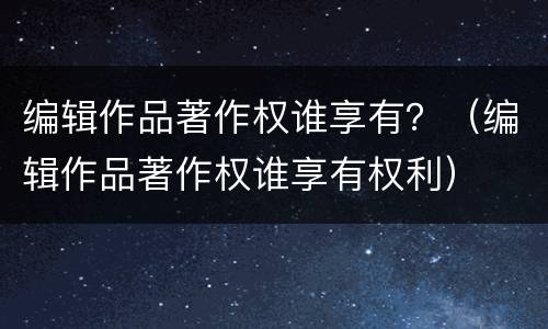 编辑作品著作权谁享有？（编辑作品著作权谁享有权利）