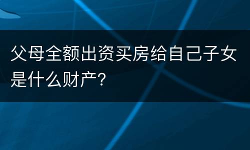 父母全额出资买房给自己子女是什么财产？