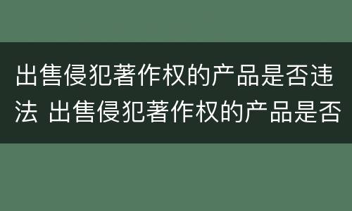 出售侵犯著作权的产品是否违法 出售侵犯著作权的产品是否违法行为
