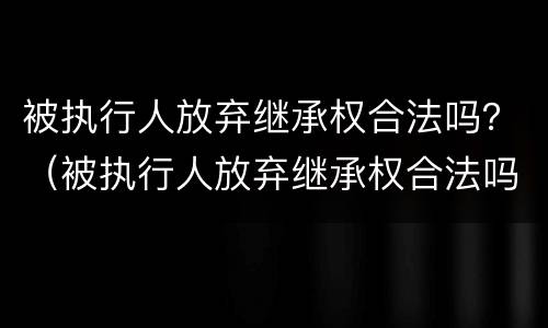 被执行人放弃继承权合法吗？（被执行人放弃继承权合法吗法律规定）