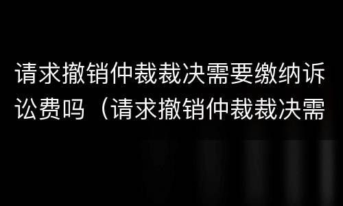 请求撤销仲裁裁决需要缴纳诉讼费吗（请求撤销仲裁裁决需要缴纳诉讼费吗法院）