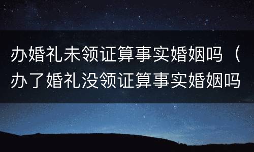 办婚礼未领证算事实婚姻吗（办了婚礼没领证算事实婚姻吗）