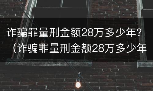 诈骗罪量刑金额28万多少年？（诈骗罪量刑金额28万多少年了）