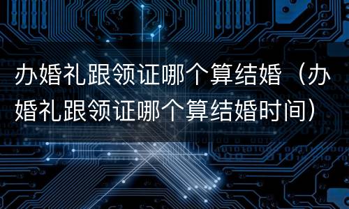 办婚礼跟领证哪个算结婚（办婚礼跟领证哪个算结婚时间）