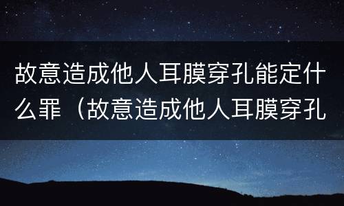 故意造成他人耳膜穿孔能定什么罪（故意造成他人耳膜穿孔能定什么罪呢）