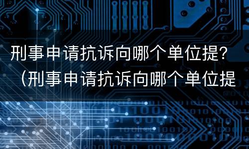 刑事申请抗诉向哪个单位提？（刑事申请抗诉向哪个单位提交）