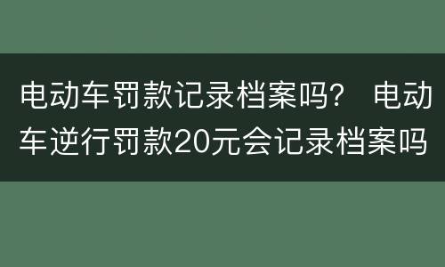 电动车罚款记录档案吗？ 电动车逆行罚款20元会记录档案吗