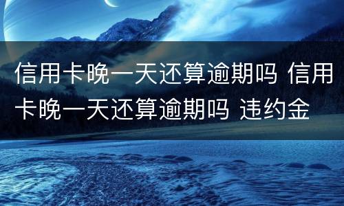 信用卡晚一天还算逾期吗 信用卡晚一天还算逾期吗 违约金