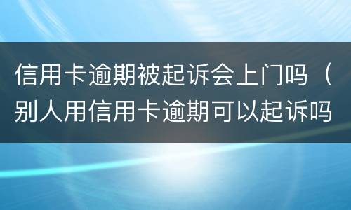 信用卡逾期被起诉会上门吗（别人用信用卡逾期可以起诉吗）