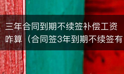 三年合同到期不续签补偿工资咋算（合同签3年到期不续签有补偿吗）