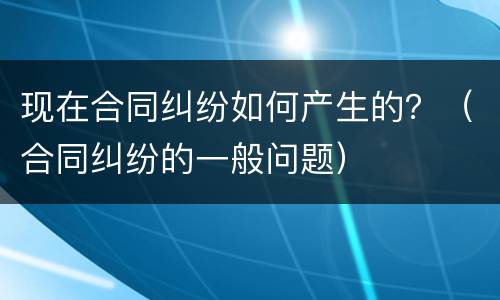 现在合同纠纷如何产生的？（合同纠纷的一般问题）