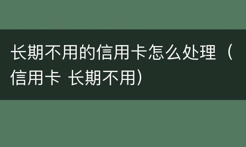 长期不用的信用卡怎么处理（信用卡 长期不用）