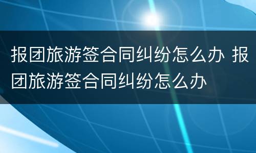 报团旅游签合同纠纷怎么办 报团旅游签合同纠纷怎么办