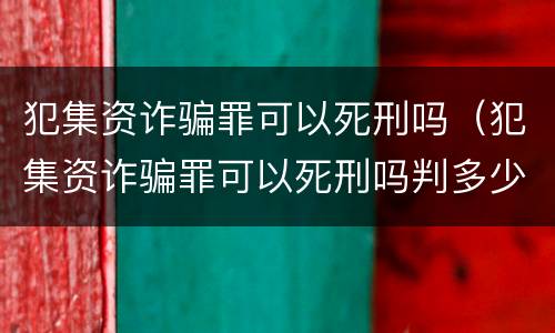 犯集资诈骗罪可以死刑吗（犯集资诈骗罪可以死刑吗判多少年）
