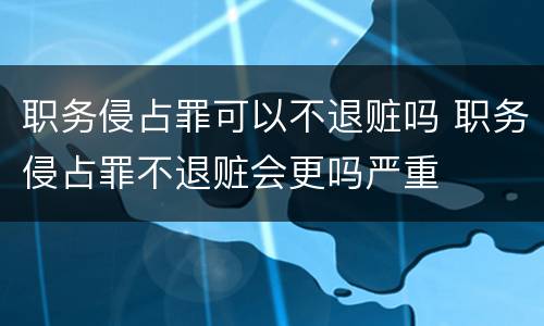 职务侵占罪可以不退赃吗 职务侵占罪不退赃会更吗严重