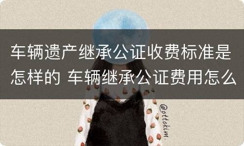 车辆遗产继承公证收费标准是怎样的 车辆继承公证费用怎么收费标准
