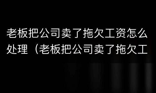 老板把公司卖了拖欠工资怎么处理（老板把公司卖了拖欠工资怎么处理呢）