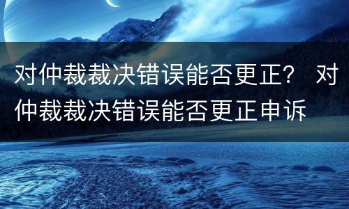 对仲裁裁决错误能否更正？ 对仲裁裁决错误能否更正申诉