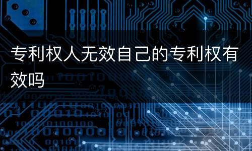 专利权人无效自己的专利权有效吗