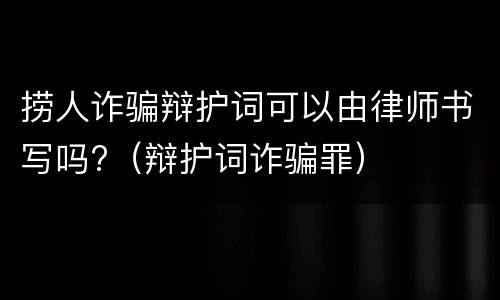 捞人诈骗辩护词可以由律师书写吗?（辩护词诈骗罪）