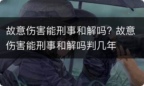 故意伤害能刑事和解吗? 故意伤害能刑事和解吗判几年