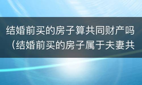 结婚前买的房子算共同财产吗（结婚前买的房子属于夫妻共同财产吗?）