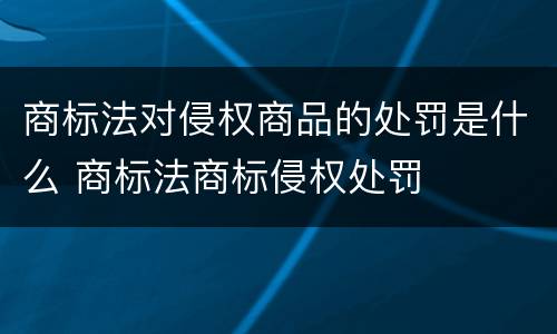 商标法对侵权商品的处罚是什么 商标法商标侵权处罚