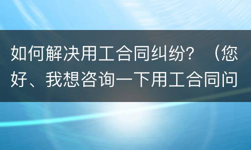 如何解决用工合同纠纷？（您好、我想咨询一下用工合同问题）