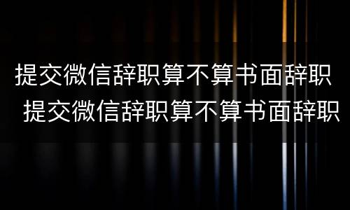 提交微信辞职算不算书面辞职 提交微信辞职算不算书面辞职申请