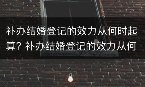 补办结婚登记的效力从何时起算? 补办结婚登记的效力从何时起算呢