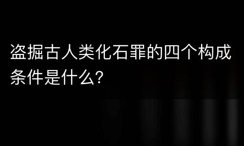 盗掘古人类化石罪的四个构成条件是什么？