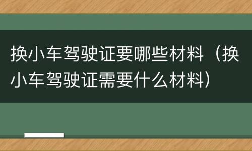换小车驾驶证要哪些材料（换小车驾驶证需要什么材料）
